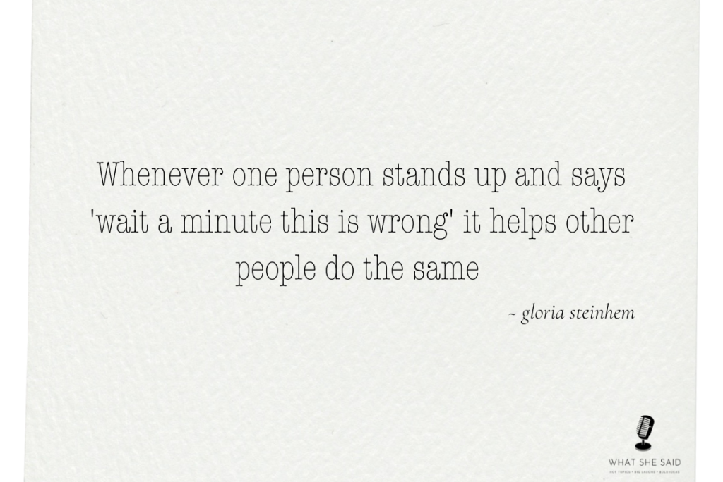 gloria steinhem quote "whenever one person stands up and says, "wait a minute this is wrong" it helps other people do the same 
